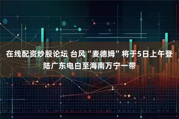 在线配资炒股论坛 台风“麦德姆”将于5日上午登陆广东电白至海南万宁一带