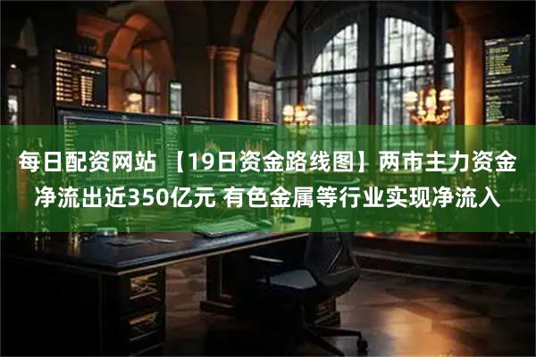 每日配资网站 【19日资金路线图】两市主力资金净流出近350亿元 有色金属等行业实现净流入