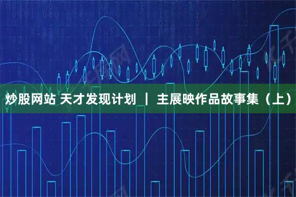 炒股网站 天才发现计划 ｜ 主展映作品故事集（上）