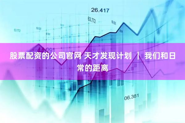 股票配资的公司官网 天才发现计划 ｜ 我们和日常的距离