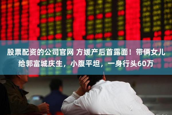 股票配资的公司官网 方媛产后首露面！带俩女儿给郭富城庆生，小腹平坦，一身行头60万