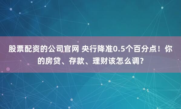 股票配资的公司官网 央行降准0.5个百分点！你的房贷、存款、理财该怎么调？