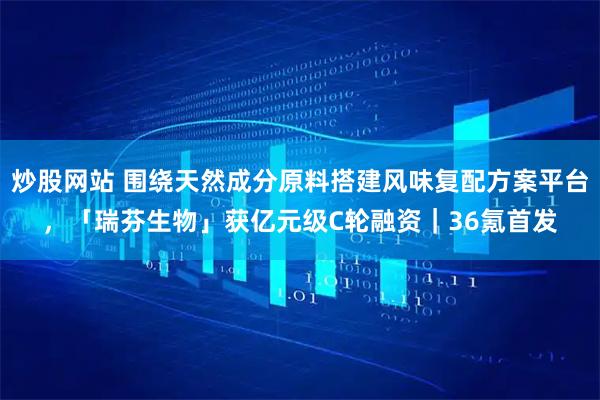 炒股网站 围绕天然成分原料搭建风味复配方案平台，「瑞芬生物」获亿元级C轮融资｜36氪首发