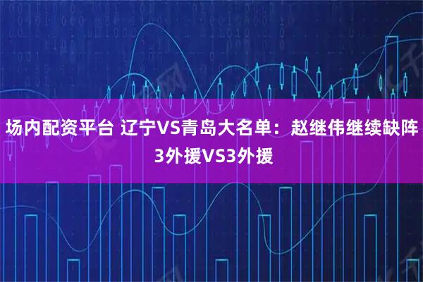 场内配资平台 辽宁VS青岛大名单：赵继伟继续缺阵 3外援VS3外援