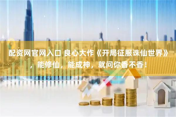配资网官网入口 良心大作《开局征服诛仙世界》，能修仙，能成神，就问你香不香！