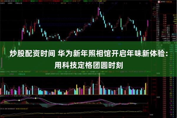 炒股配资时间 华为新年照相馆开启年味新体验：用科技定格团圆时刻