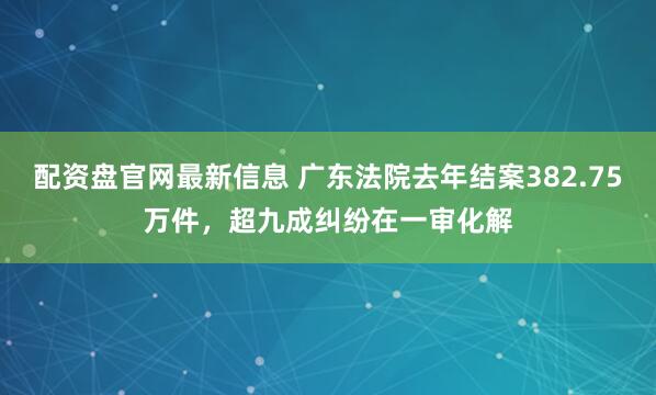 配资盘官网最新信息 广东法院去年结案382.75万件，超九成纠纷在一审化解