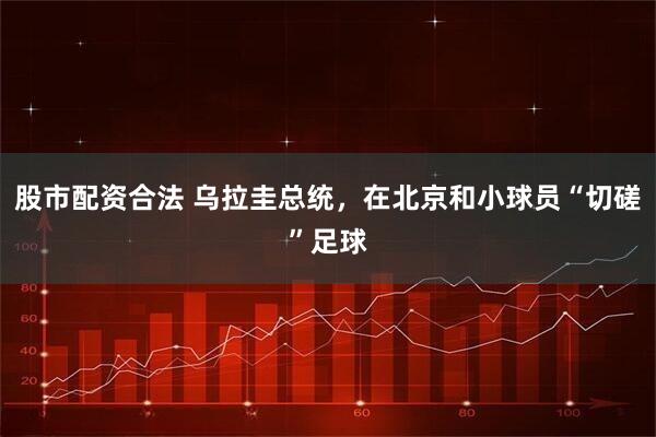 股市配资合法 乌拉圭总统，在北京和小球员“切磋”足球