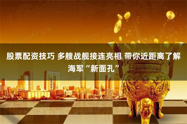 股票配资技巧 多艘战舰接连亮相 带你近距离了解海军“新面孔”