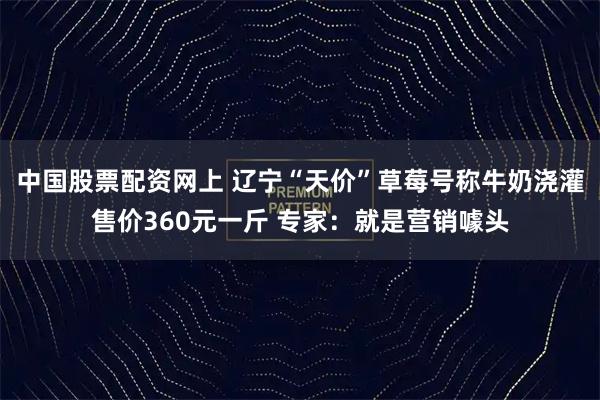 中国股票配资网上 辽宁“天价”草莓号称牛奶浇灌售价360元一斤 专家：就是营销噱头