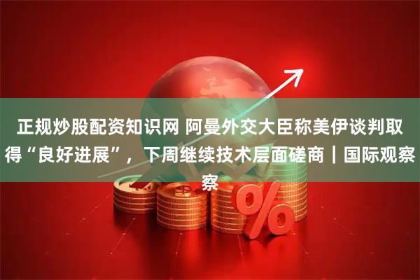 正规炒股配资知识网 阿曼外交大臣称美伊谈判取得“良好进展”，下周继续技术层面磋商｜国际观察