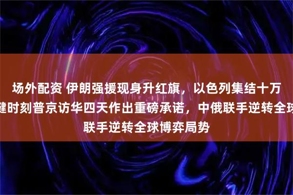 场外配资 伊朗强援现身升红旗，以色列集结十万大军，关键时刻普京访华四天作出重磅承诺，中俄联手逆转全球博弈局势